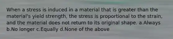 When a stress is induced in a material that is greater than the material's yield strength, the stress is proportional to the strain, and the material does not return to its original shape. a.Always b.No longer c.Equally d.None of the above