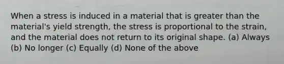 When a stress is induced in a material that is greater than the material's yield strength, the stress is proportional to the strain, and the material does not return to its original shape. (a) Always (b) No longer (c) Equally (d) None of the above