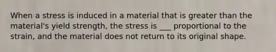 When a stress is induced in a material that is greater than the material's yield strength, the stress is ___ proportional to the strain, and the material does not return to its original shape.