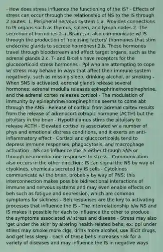 - How does stress influence the functioning of the IS? - Effects of stress can occur through the relationship of NS to the IS through 2 routes: 1. Peripheral nervous system 1.a. Provides connections to IS organs such as thymus, spleen, and lymph nodes 2. The secretion of hormones 2.a. Brain can also communicate w/ IS through the production of 'releasing factors' (hormones that stim endocrine glands to secrete hormones) 2.b. These hormones travel through bloodstream and affect target organs, such as the adrenal glands 2.c. T- and B-cells have receptors for the glucocorticoid stress hormones - Ppl who are attempting to cope w/ stress may behave in ways that affect their immune system negatively, such as missing sleep, drinking alcohol, or smoking - When SNS is activated, adrenal glands release several hormones; adrenal medulla releases epinephrine/norepinephrine, and the adrenal cortex releases cortisol - The modulation of immunity by epinephrine/norepinephrine seems to come abt through the ANS - Release of cortisol from adrenal cortex results from the release of adrenocorticotropic hormone (ACTH) but the pituitary in the brian - Hypothalamus stims the pituitary to release ACTH - Elevated cortisol is associated w/ a number of phys and emotional distress conditions, and it exerts an anti-inflammatory effect - Cortisol and glucocorticoids tend to depress immune responses, phagocytosis, and macrophage activation - NS can influence the IS either through SNS or through neuroendocrine responses to stress - Communication also occurs in the other direction: IS can signal the NS by way of ctyokines, chemicals secreted by IS cells - Cytokines communicate w/ the brian, probably by way of PNS; this interconnection makes possible bidirectional interactions of immune and nervous systems and may even enable effects on beh such as fatigue and depression, which are common symptoms for sickness - Beh responses are the key to activating processes that influence the IS - The interrelationship b/w NS and IS makes it possible for each to influence the other to produce the symptoms associated w/ stress and disease - Stress may also 'get under the skin' by altering health-related behs; ex: ppl under stress may smoke more cigs, drink more alcohol, use illicit drugs, and get less sleep - Each of these behs increases risk for a variety of diseases and may influence the IS in negative ways