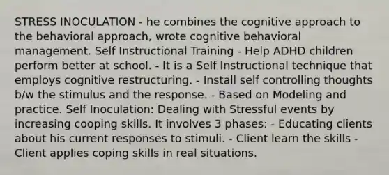 STRESS INOCULATION - he combines the cognitive approach to the behavioral approach, wrote cognitive behavioral management. Self Instructional Training - Help ADHD children perform better at school. - It is a Self Instructional technique that employs cognitive restructuring. - Install self controlling thoughts b/w the stimulus and the response. - Based on Modeling and practice. Self Inoculation: Dealing with Stressful events by increasing cooping skills. It involves 3 phases: - Educating clients about his current responses to stimuli. - Client learn the skills - Client applies coping skills in real situations.