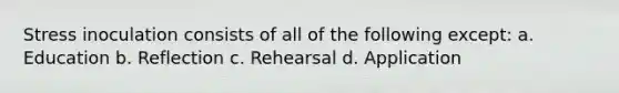 Stress inoculation consists of all of the following except: a. Education b. Reflection c. Rehearsal d. Application