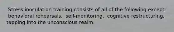 ​ Stress inoculation training consists of all of the following except: ​ behavioral rehearsals. ​ self-monitoring. ​ cognitive restructuring. ​ tapping into the unconscious realm.