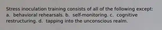 Stress inoculation training consists of all of the following except: a. ​ behavioral rehearsals. b. ​ self-monitoring. c. ​ cognitive restructuring. d. ​ tapping into the unconscious realm.