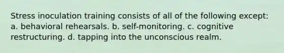 Stress inoculation training consists of all of the following except: a. behavioral rehearsals. b. self-monitoring. c. cognitive restructuring. d. tapping into the unconscious realm.