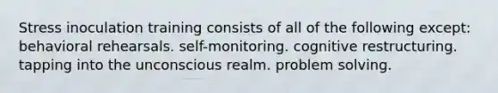 Stress inoculation training consists of all of the following except: behavioral rehearsals. self-monitoring. cognitive restructuring. tapping into the unconscious realm. problem solving.