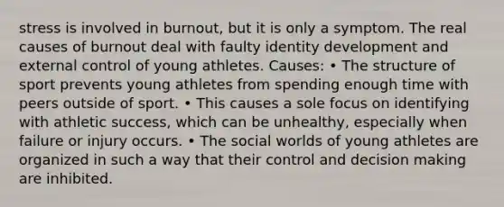 stress is involved in burnout, but it is only a symptom. The real causes of burnout deal with faulty identity development and external control of young athletes. Causes: • The structure of sport prevents young athletes from spending enough time with peers outside of sport. • This causes a sole focus on identifying with athletic success, which can be unhealthy, especially when failure or injury occurs. • The social worlds of young athletes are organized in such a way that their control and <a href='https://www.questionai.com/knowledge/kuI1pP196d-decision-making' class='anchor-knowledge'>decision making</a> are inhibited.