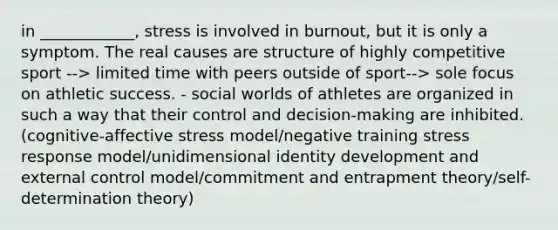 in ____________, stress is involved in burnout, but it is only a symptom. The real causes are structure of highly competitive sport --> limited time with peers outside of sport--> sole focus on athletic success. - social worlds of athletes are organized in such a way that their control and decision-making are inhibited. (cognitive-affective stress model/negative training stress response model/unidimensional identity development and external control model/commitment and entrapment theory/self-determination theory)