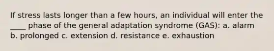 If stress lasts longer than a few hours, an individual will enter the ____ phase of the general adaptation syndrome (GAS): a. alarm b. prolonged c. extension d. resistance e. exhaustion