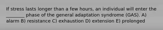 If stress lasts longer than a few hours, an individual will enter the ________ phase of the general adaptation syndrome (GAS). A) alarm B) resistance C) exhaustion D) extension E) prolonged