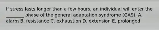 If stress lasts longer than a few hours, an individual will enter the ________ phase of the general adaptation syndrome (GAS). A. alarm B. resistance C. exhaustion D. extension E. prolonged