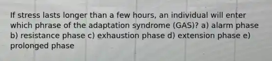 If stress lasts longer than a few hours, an individual will enter which phrase of the adaptation syndrome (GAS)? a) alarm phase b) resistance phase c) exhaustion phase d) extension phase e) prolonged phase