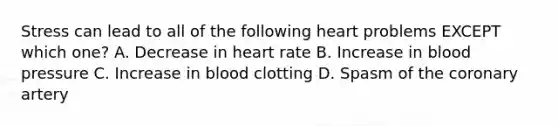Stress can lead to all of the following heart problems EXCEPT which one? A. Decrease in heart rate B. Increase in blood pressure C. Increase in blood clotting D. Spasm of the coronary artery