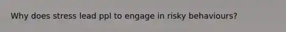 Why does stress lead ppl to engage in risky behaviours?
