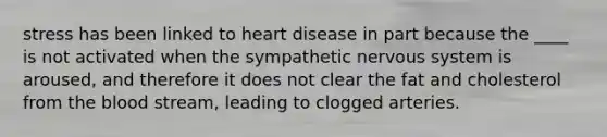 stress has been linked to heart disease in part because the ____ is not activated when the sympathetic nervous system is aroused, and therefore it does not clear the fat and cholesterol from the blood stream, leading to clogged arteries.