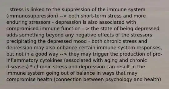 - stress is linked to the suppression of the immune system (immunosuppression) --> both short-term stress and more enduring stressors - depression is also associated with compromised immune function --> the state of being depressed adds something beyond any negative effects of the stressors precipitating the depressed mood - both chronic stress and depression may also enhance certain immune system responses, but not in a good way --> they may trigger the production of pro-inflammatory cytokines (associated with aging and chronic diseases) * chronic stress and depression can result in the immune system going out of balance in ways that may compromise health (connection between psychology and health)