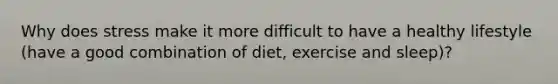 Why does stress make it more difficult to have a healthy lifestyle (have a good combination of diet, exercise and sleep)?