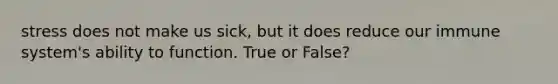 stress does not make us sick, but it does reduce our immune system's ability to function. True or False?