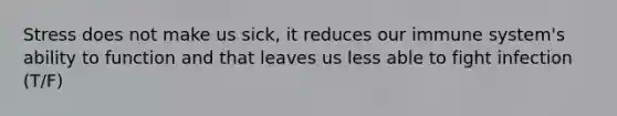 Stress does not make us sick, it reduces our immune system's ability to function and that leaves us less able to fight infection (T/F)