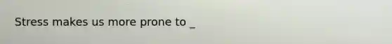 Stress makes us more prone to _