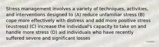 Stress management involves a variety of techniques, activities, and interventions designed to (A) reduce unfamiliar stress (B) cope more effectively with distress and add more positive stress (eustress) (C) increase the individual's capacity to take on and handle more stress (D) aid individuals who have recently suffered severe and significant losses