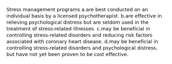 Stress management programs a.are best conducted on an individual basis by a licensed psychotherapist. b.are effective in relieving psychological distress but are seldom used in the treatment of stress-related illnesses. c.may be beneficial in controlling stress-related disorders and reducing risk factors associated with coronary heart disease. d.may be beneficial in controlling stress-related disorders and psychological distress, but have not yet been proven to be cost effective.