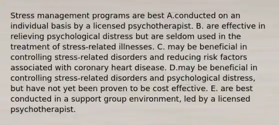 Stress management programs are best A.conducted on an individual basis by a licensed psychotherapist. B. are effective in relieving psychological distress but are seldom used in the treatment of stress-related illnesses. C. may be beneficial in controlling stress-related disorders and reducing risk factors associated with coronary heart disease. D.may be beneficial in controlling stress-related disorders and psychological distress, but have not yet been proven to be cost effective. E. are best conducted in a support group environment, led by a licensed psychotherapist.