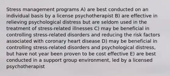 Stress management programs A) are best conducted on an individual basis by a license psychotherapist B) are effective in relieving psychological distress but are seldom used in the treatment of stress-related illnesses C) may be beneficial in controlling stress-related disorders and reducing the risk factors associated with coronary heart disease D) may be beneficial in controlling stress-related disorders and psychological distress, but have not year been proven to be cost effective E) are best conducted in a support group environment, led by a licensed psychotherapist