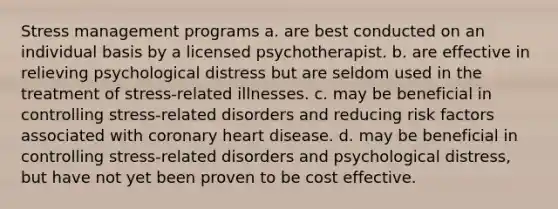 Stress management programs a. are best conducted on an individual basis by a licensed psychotherapist. b. are effective in relieving psychological distress but are seldom used in the treatment of stress-related illnesses. c. may be beneficial in controlling stress-related disorders and reducing risk factors associated with coronary heart disease. d. may be beneficial in controlling stress-related disorders and psychological distress, but have not yet been proven to be cost effective.