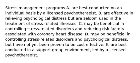 Stress management programs A. are best conducted on an individual basis by a licensed psychotherapist. B. are effective in relieving psychological distress but are seldom used in the treatment of stress-related illnesses. C. may be beneficial in controlling stress-related disorders and reducing risk factors associated with coronary heart disease. D. may be beneficial in controlling stress-related disorders and psychological distress, but have not yet been proven to be cost effective. E. are best conducted in a support group environment, led by a licensed psychotherapist.