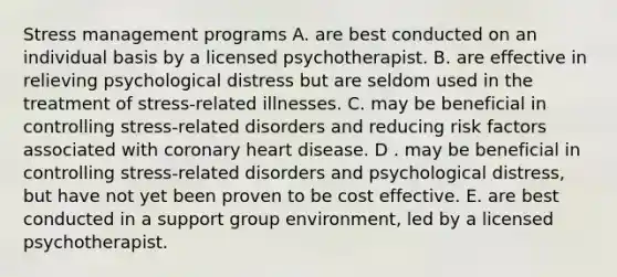 Stress management programs A. are best conducted on an individual basis by a licensed psychotherapist. B. are effective in relieving psychological distress but are seldom used in the treatment of stress-related illnesses. C. may be beneficial in controlling stress-related disorders and reducing risk factors associated with coronary heart disease. D . may be beneficial in controlling stress-related disorders and psychological distress, but have not yet been proven to be cost effective. E. are best conducted in a support group environment, led by a licensed psychotherapist.