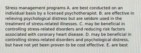 Stress management programs A. are best conducted on an individual basis by a licensed psychotherapist. B. are effective in relieving psychological distress but are seldom used in the treatment of stress-related illnesses. C. may be beneficial in controlling stress-related disorders and reducing risk factors associated with coronary heart disease. D. may be beneficial in controlling stress-related disorders and psychological distress, but have not yet been proven to be cost effective. E. are best