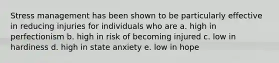 Stress management has been shown to be particularly effective in reducing injuries for individuals who are a. high in perfectionism b. high in risk of becoming injured c. low in hardiness d. high in state anxiety e. low in hope