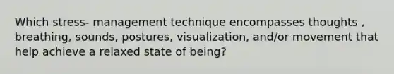 Which stress- management technique encompasses thoughts , breathing, sounds, postures, visualization, and/or movement that help achieve a relaxed state of being?