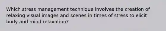 Which stress management technique involves the creation of relaxing visual images and scenes in times of stress to elicit body and mind relaxation?