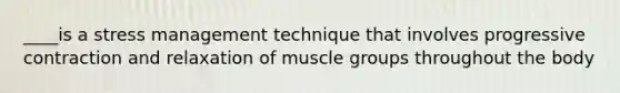 ____is a stress management technique that involves progressive contraction and relaxation of muscle groups throughout the body