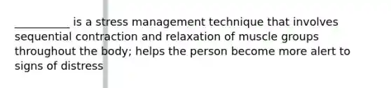 __________ is a stress management technique that involves sequential contraction and relaxation of muscle groups throughout the body; helps the person become more alert to signs of distress