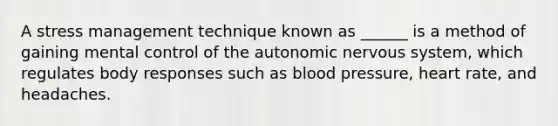 A stress management technique known as ______ is a method of gaining mental control of the autonomic nervous system, which regulates body responses such as blood pressure, heart rate, and headaches.