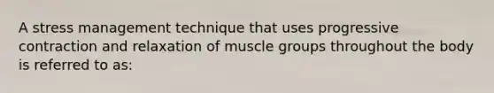 A stress management technique that uses progressive contraction and relaxation of muscle groups throughout the body is referred to as: