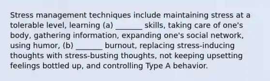 Stress management techniques include maintaining stress at a tolerable level, learning (a) _______ skills, taking care of one's body, gathering information, expanding one's social network, using humor, (b) _______ burnout, replacing stress-inducing thoughts with stress-busting thoughts, not keeping upsetting feelings bottled up, and controlling Type A behavior.