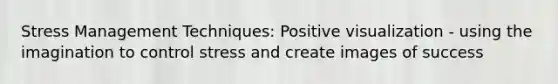 Stress Management Techniques: Positive visualization - using the imagination to control stress and create images of success