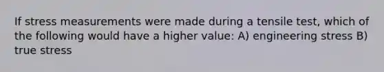 If stress measurements were made during a tensile test, which of the following would have a higher value: A) engineering stress B) true stress