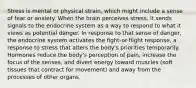 Stress is mental or physical strain, which might include a sense of fear or anxiety. When the brain perceives stress, it sends signals to the endocrine system as a way to respond to what it views as potential danger. In response to that sense of danger, the endocrine system activates the fight-or-flight response, a response to stress that alters the body's priorities temporarily. Hormones reduce the body's perception of pain, increase the focus of the senses, and divert energy toward muscles (soft tissues that contract for movement) and away from the processes of other organs.