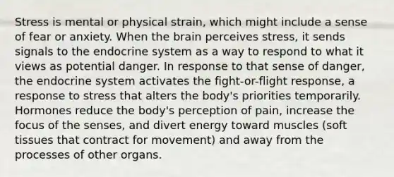 Stress is mental or physical strain, which might include a sense of fear or anxiety. When the brain perceives stress, it sends signals to the endocrine system as a way to respond to what it views as potential danger. In response to that sense of danger, the endocrine system activates the fight-or-flight response, a response to stress that alters the body's priorities temporarily. Hormones reduce the body's perception of pain, increase the focus of the senses, and divert energy toward muscles (soft tissues that contract for movement) and away from the processes of other organs.