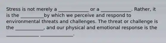 Stress is not merely a _____________ or a _____________. Rather, it is the __________by which we perceive and respond to environmental threats and challenges. The threat or challenge is the ____________, and our physical and emotional response is the ______________ ______________.