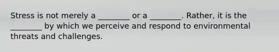 Stress is not merely a ________ or a ________. Rather, it is the ________ by which we perceive and respond to environmental threats and challenges.