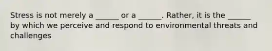 Stress is not merely a ______ or a ______. Rather, it is the ______ by which we perceive and respond to environmental threats and challenges