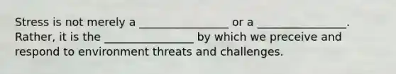 Stress is not merely a ________________ or a ________________. Rather, it is the ________________ by which we preceive and respond to environment threats and challenges.