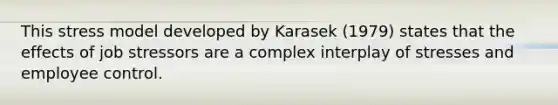 This stress model developed by Karasek (1979) states that the effects of job stressors are a complex interplay of stresses and employee control.