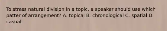 To stress natural division in a topic, a speaker should use which patter of arrangement? A. topical B. chronological C. spatial D. casual